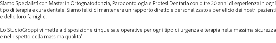 Siamo Specialisti con Master in Ortognatodonzia, Parodontologia e Protesi Dentaria con oltre 20 anni di esperienza in ogni tipo di terapia e cura dentale. Siamo felici di mantenere un rapporto diretto e personalizzato a beneficio dei nostri pazienti e delle loro famiglie. Lo StudioGroppi vi mette a disposizione cinque sale operative per ogni tipo di urgenza e terapia nella massima sicurezza e nel rispetto della massima qualita'.