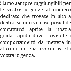 Siamo sempre raggiungibili per le vostre urgenze al numero dedicato che trovate in alto a destra. Se non vi fosse possibile contattarci aprite la nostra guida rapida dove troverete i comportamenti da mettere in atto non appena si verificasse la vostra urgenza.