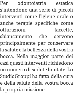 Per odontoiatria estetica s’intendono una serie di piccoli interventi come l'igiene orale o anche terapie specifiche come otturazioni, faccette, sbiancamento che servono principalmente per conservare la salute e la bellezza della vostra bocca. Nella maggior parte dei casi questi interventi richiedono un numero di sedute limitate. Lo StudioGroppi ha fatto della cura e della salute della vostra bocca la propria missione.