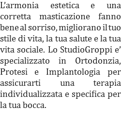 L’armonia estetica e una corretta masticazione fanno bene al sorriso, migliorano il tuo stile di vita, la tua salute e la tua vita sociale. Lo StudioGroppi e’ specializzato in Ortodonzia, Protesi e Implantologia per assicurarti una terapia individualizzata e specifica per la tua bocca.