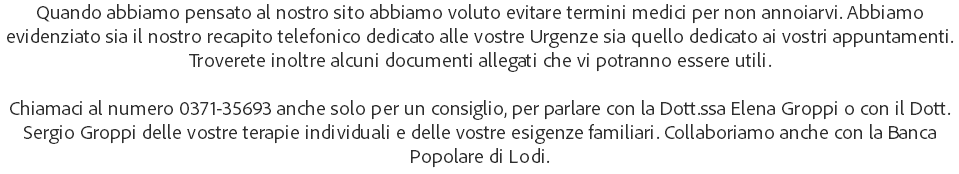 Quando abbiamo pensato al nostro sito abbiamo voluto evitare termini medici per non annoiarvi. Abbiamo evidenziato sia il nostro recapito telefonico dedicato alle vostre Urgenze sia quello dedicato ai vostri appuntamenti. Troverete inoltre alcuni documenti allegati che vi potranno essere utili. Chiamaci al numero 0371-35693 anche solo per un consiglio, per parlare con la Dott.ssa Elena Groppi o con il Dott. Sergio Groppi delle vostre terapie individuali e delle vostre esigenze familiari. Collaboriamo anche con la Banca Popolare di Lodi.